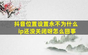 抖音位置设置永不为什么ip还没关闭呀怎么回事