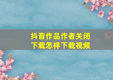 抖音作品作者关闭下载怎样下载视频