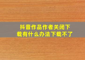 抖音作品作者关闭下载有什么办法下载不了