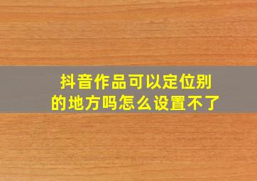 抖音作品可以定位别的地方吗怎么设置不了