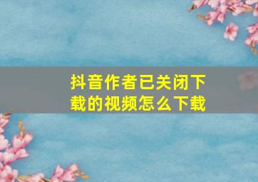 抖音作者已关闭下载的视频怎么下载