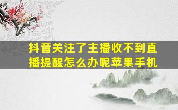 抖音关注了主播收不到直播提醒怎么办呢苹果手机