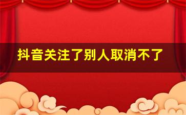 抖音关注了别人取消不了