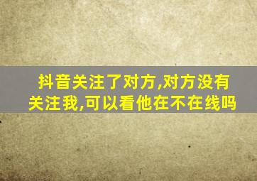 抖音关注了对方,对方没有关注我,可以看他在不在线吗