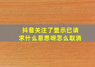 抖音关注了显示已请求什么意思呀怎么取消