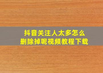 抖音关注人太多怎么删除掉呢视频教程下载