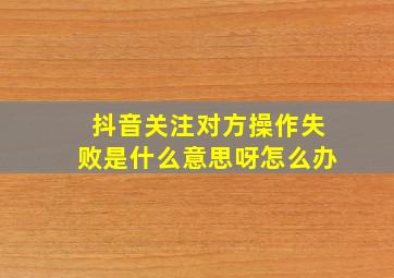 抖音关注对方操作失败是什么意思呀怎么办