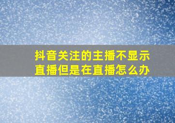 抖音关注的主播不显示直播但是在直播怎么办