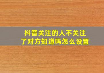 抖音关注的人不关注了对方知道吗怎么设置