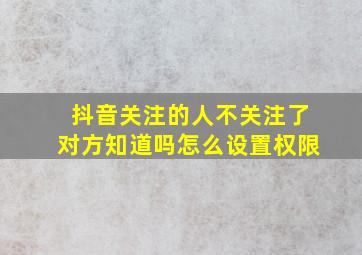 抖音关注的人不关注了对方知道吗怎么设置权限