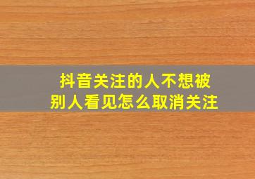 抖音关注的人不想被别人看见怎么取消关注