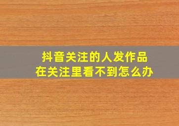 抖音关注的人发作品在关注里看不到怎么办