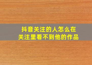 抖音关注的人怎么在关注里看不到他的作品