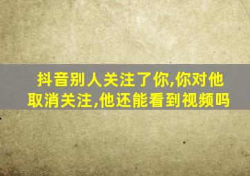 抖音别人关注了你,你对他取消关注,他还能看到视频吗