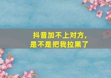 抖音加不上对方,是不是把我拉黑了