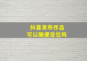 抖音发布作品可以随便定位吗