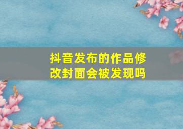 抖音发布的作品修改封面会被发现吗