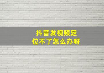 抖音发视频定位不了怎么办呀