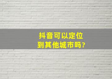 抖音可以定位到其他城市吗?