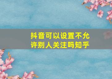 抖音可以设置不允许别人关注吗知乎