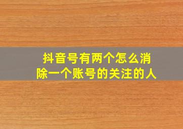 抖音号有两个怎么消除一个账号的关注的人