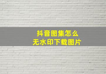 抖音图集怎么无水印下载图片