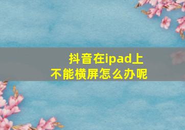 抖音在ipad上不能横屏怎么办呢