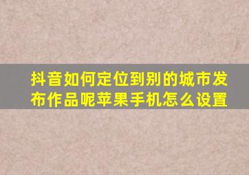 抖音如何定位到别的城市发布作品呢苹果手机怎么设置