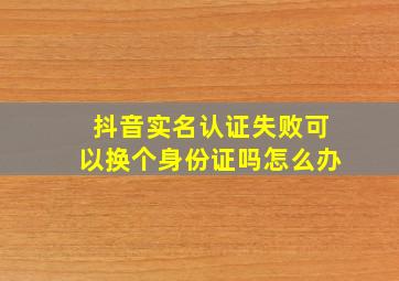 抖音实名认证失败可以换个身份证吗怎么办