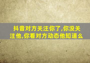 抖音对方关注你了,你没关注他,你看对方动态他知道么