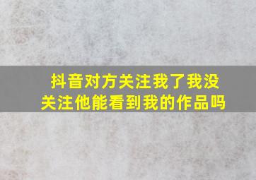 抖音对方关注我了我没关注他能看到我的作品吗