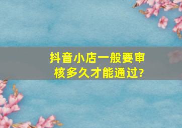 抖音小店一般要审核多久才能通过?