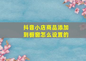 抖音小店商品添加到橱窗怎么设置的