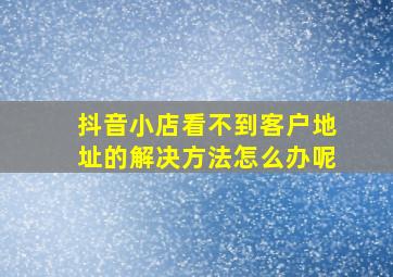 抖音小店看不到客户地址的解决方法怎么办呢