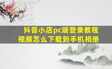 抖音小店pc端登录教程视频怎么下载到手机相册