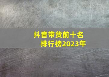 抖音带货前十名排行榜2023年