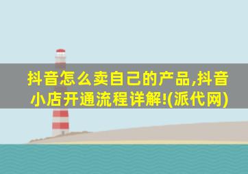 抖音怎么卖自己的产品,抖音小店开通流程详解!(派代网)