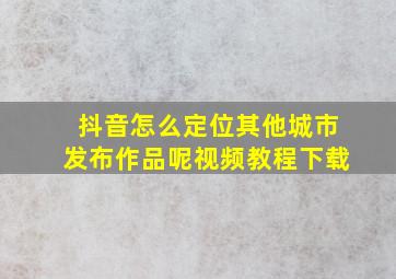 抖音怎么定位其他城市发布作品呢视频教程下载