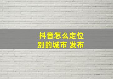 抖音怎么定位别的城市 发布