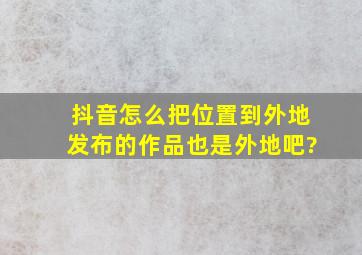 抖音怎么把位置到外地发布的作品也是外地吧?