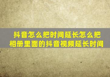 抖音怎么把时间延长怎么把相册里面的抖音视频延长时间