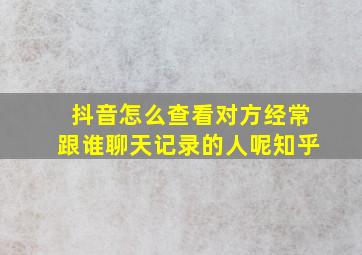 抖音怎么查看对方经常跟谁聊天记录的人呢知乎