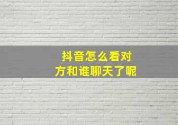 抖音怎么看对方和谁聊天了呢