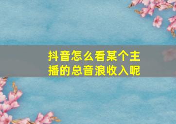 抖音怎么看某个主播的总音浪收入呢