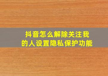 抖音怎么解除关注我的人设置隐私保护功能