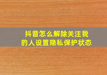 抖音怎么解除关注我的人设置隐私保护状态