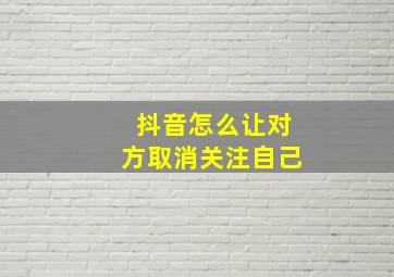 抖音怎么让对方取消关注自己