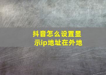 抖音怎么设置显示ip地址在外地