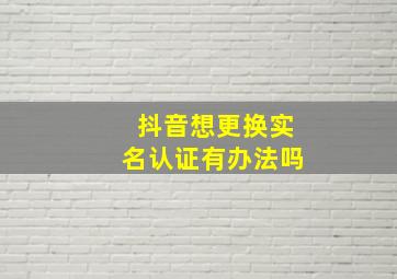 抖音想更换实名认证有办法吗