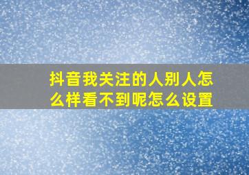 抖音我关注的人别人怎么样看不到呢怎么设置